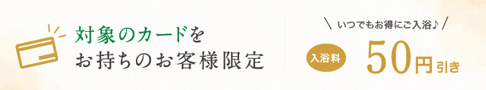 対象のカードをお持ちのお客様限定 いつでもお得にご入浴♪ 入浴料100円引き